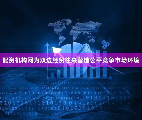 配资机构网为双边经贸往来营造公平竞争市场环境