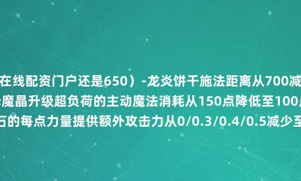 在线配资门户还是650）-龙炎饼干施法距离从700减少至650风暴之灵-阿哈利姆魔晶升级超负荷的主动魔法消耗从150点降低至100点斯温-神之愤怒命石的每点力量提供额外攻击力从0/0.3/0.4/0.5减少至0/0.2/0.3/0.4工程师-活性电击的冷却时间从30/25/20/15秒降低至26/22/18/14秒-感应地雷的边缘最低伤害从50%提升至60%伐木机-活性护甲的英雄攻击叠加倍数从3倍