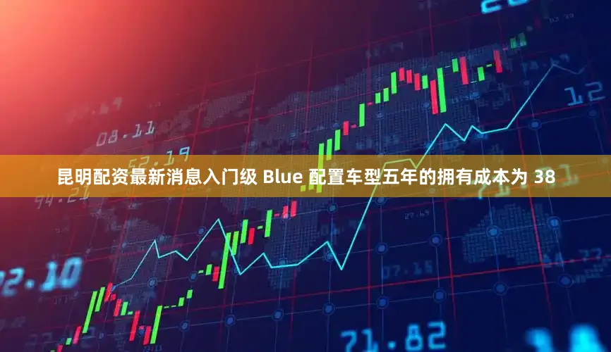 昆明配资最新消息入门级 Blue 配置车型五年的拥有成本为 38