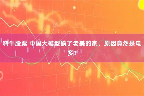 嗨牛股票 中国大模型偷了老美的家，原因竟然是电多？