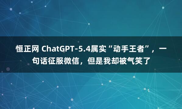 恒正网 ChatGPT-5.4属实“动手王者”，一句话征服微信，但是我却被气笑了