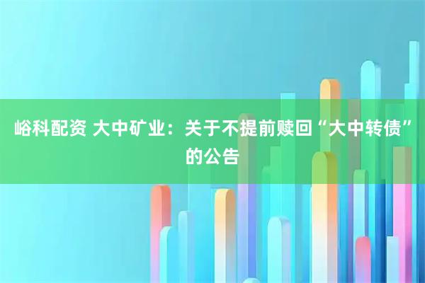 峪科配资 大中矿业：关于不提前赎回“大中转债”的公告