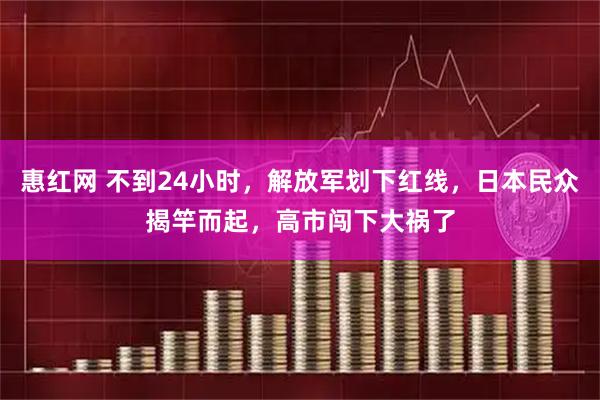 惠红网 不到24小时，解放军划下红线，日本民众揭竿而起，高市闯下大祸了