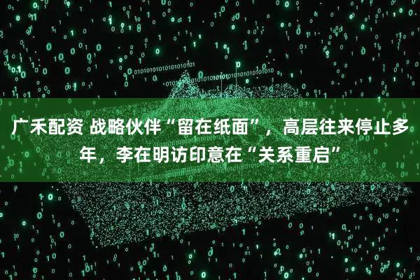 广禾配资 战略伙伴“留在纸面”，高层往来停止多年，李在明访印意在“关系重启”