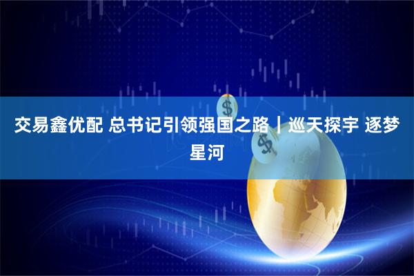 交易鑫优配 总书记引领强国之路｜巡天探宇 逐梦星河