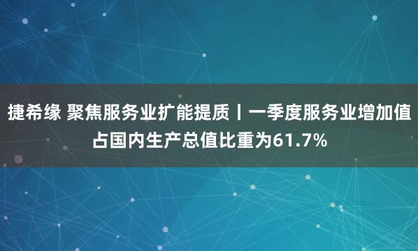 捷希缘 聚焦服务业扩能提质丨一季度服务业增加值占国内生产总值比重为61.7%