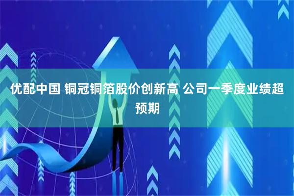 优配中国 铜冠铜箔股价创新高 公司一季度业绩超预期