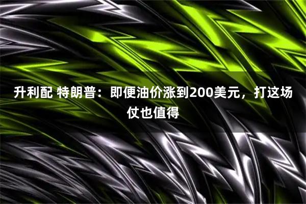 升利配 特朗普：即便油价涨到200美元，打这场仗也值得